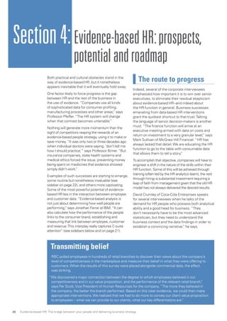 Both practical and cultural obstacles stand in the
way of evidence-based HR, but it nonetheless
appears inevitable that it will eventually hold sway.
One factor likely to force progress is the gap
between HR and the rest of the business in
the use of evidence. “Companies use all kinds
of sophisticated data for consumer profiling,
manufacturing processes and other areas,” says
Professor Pfeffer. “The HR system will change
when that contrast becomes untenable.”
Nothing will generate more momentum than the
sight of competitors reaping the rewards of an
evidence-based people strategy, using it to make or
save money. “It was only two or three decades ago
when individual doctors were saying, ‘don’t tell me
how I should practice,’” says Professor Briner. “But
insurance companies, state health systems and
medical ethics forced the issue, preventing money
being spent on medicines that evidence showed
simply didn’t work.”
Examples of such successes are starting to emerge,
some routine but nonetheless invaluable (see
sidebar on page 22), and others more captivating.
Some of the most powerful potential of evidence-
based HR lies in the interaction between employee
and customer data. “Evidence-based analysis is
not just about determining how well people are
performing,” says Jonathan Ferrar at IBM. “It can
also calculate how the performance of the people
links to the consumer brand, establishing and
measuring that link between employee, customer
and revenue.This interplay really captures C-suite
attention” (see sidebars below and on page 21).
The route to progress
Indeed, several of the corporate interviewees
emphasized how important it is to win over senior
executives, to eliminate their residual skepticism
about evidence-based HR--and indeed about
the HR function in general. Business successes
emanating from data-based HR interventions
grant the quickest shortcut to that trust.Talking
the language of senior decision-makers is another
must. “The finance function will arrive at an
executive meeting armed with data on costs and
return on investment to a very granular level,” says
Mark Sullivan of McGraw Hill Financial. “HR has
always lacked that detail.We are educating the HR
function to go to the table with consumable data
that allows them to tell a story.”
To accomplish that objective, companies will have to
engineer a shift in the nature of the skills within their
HR function. Some of this will be achieved through
training (often led by the HR analytics team), the rest
through hiring--a substantial investment requiring a
leap of faith from management given that the old HR
model has not always delivered the desired results.
David Crumley of Coca-Cola Enterprises speaks
for several interviewees when he talks of the
demand for HR people who possess both analytical
ability and a good head for business. “They
don’t necessarily have to be the most advanced
statistician, but they need to understand the
business context and the data findings in order to
establish a convincing narrative,” he says.
Section4:Evidence-basedHR:prospects,
potentialandroadmap
Transmitting belief
RBC polled employees in hundreds of retail branches to discover their views about the company’s
level of competitiveness in the marketplace and measure their belief in what they were offering to
customers.When the results of this survey were placed alongside commercial data, the effect
was striking.
“We discovered a major connection between the degree to which employees believed in our
competitiveness and in our value proposition, and the performance of the relevant retail branch,”
says Per Scott,Vice President of Human Resources for the company. “The more they believed in
the company, the better the branch performed. Based on this clear evidence, we could then make
appropriate interventions.We realized that we had to do more to convey our client value proposition
to employees – what we can provide to our clients, what our key differentiators are.”
Evidence-based HR: The bridge between your people and delivering business strategy20
 
