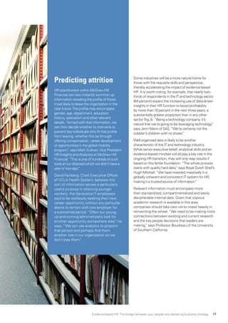 Some industries will be a more natural home for
those with the requisite skills and perspective,
thereby accelerating the impact of evidence-based
HR. It is worth noting, for example, that nearly two-
thirds of respondents in the IT and technology sector
(64 percent) expect the increasing use of data-driven
insights in their HR function to boost profitability
by more than 10 percent in the next three years, a
substantially greater proportion than in any other
sector (fig.3).“Being a technology company, it’s
natural that we’re going to be leveraging technology,”
says Jenn Mann of SAS.“We’re certainly not the
cobbler’s children with no shoes.”
Well-organized data is likely to be another
characteristic of the IT and technology industry.
While senior executive belief, analytical skills and an
evidence-based mindset will all play a key role in the
ongoing HR transition, they will only reap results if
based on this fertile foundation.“The whole process
starts with quality hard data,” says Royal Dutch Shell’s
Hugh Mitchell.“We have invested massively in a
globally coherent and consistent IT system for HR,
making it a trusted source of information.”
Relevant information must encompass more
than standardized, compartmentalized and easily
decipherable internal data. Given that copious
academic research is available in this area,
companies should take care not to invest heavily in
reinventing the wheel.“We need to be making more
connections between existing and current research
and the key people decisions that leaders are
making,” says Professor Boudreau of the University
of Southern California.
Predicting attrition
HR practitioners within McGraw Hill
Financial can now instantly summon up
information revealing the profile of those
most likely to leave the organization in the
near future.The profile may encompass
gender, age, department, education
history, specialism and other relevant
details.“Armed with that information, we
can then decide whether to intervene to
prevent key individuals who fit that profile
from leaving, whether this be through
offering compensation, career development
or opportunities in the global mobility
program,” says Mark Sullivan,Vice President
HR Insights and Analytics at McGraw Hill
Financial.“This is one of hundreds of such
tools at our disposal which we didn’t have a
year or two ago.”
David Feinberg, Chief Executive Officer
of UCLA Health System, believes this
sort of information serves a particularly
useful purpose in retaining younger
workers, the GenerationY employees
said to be restlessly seeking their next
career opportunity without any particular
desire to remain with one employer for
a substantial period. “Often our young,
up-and-coming administrators look for
another opportunity somewhere else,” he
says. “We can use analytics to pinpoint
that person and perhaps find them
another role in our organization so we
don’t lose them.”
Evidence-based HR: The bridge between your people and delivering business strategy 23
 
