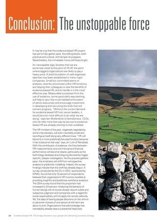 Conclusion: Theunstoppableforce
It may be true that the evidence-based HR project
has yet to fully gather pace. Stumbling blocks, both
practical and cultural, still hamper its progress.
Nevertheless, the immediate future still looks bright.
An inescapable logic dictates that we are
extremely close to the point of lift off, the point
where laggard organizations are likely to pay a
heavy price. A solid foundation of well-organized
data has now been established in many major
companies. Small but committed teams of
analysts, recently ensconced within HR functions,
are helping their colleagues to see the benefits of
evidence-based HR, and to handle it in the most
effective way. Measurable successes from the
use of evidence, some particularly eye-catching,
will help to spur the much-needed enthusiasm
of senior executives and encourage investment
in developing and recruiting the skills that will
cement progress. “Without the current demand
for evidence-based HR from senior leaders, it
would be a lot more difficult to do what we are
doing,” says Iain McKendrick of AstraZeneca. CEOs
who do little more than pay lip service to evidence-
based HR are already starting to look outdated.
The HR mindset of the past, negatively regarded by
some interviewees, will soon inevitably erode and
reconfigure itself along very different lines.“HR will
become a more analytically focused function because
it has to become that way,” says Jim Link of Randstad.
With the contribution of evidence, the links between
HR measurements and commercial and financial
performance will become clearer, particularly as the
technology develops and intriguing discoveries trigger
specific, deeper investigation.As this process gathers
pace, the emphasis will shift from retrospective
analysis to predictive modelling. Indeed, the survey
findings indicate that this shift has already begun.A
survey conducted by the EIU in 2012, sponsored by
KPMG, found that only 15 percent of respondents
believed their organization’s HR function excelled at
providing insightful and predictive workforce analytics.
The 2014 survey found that this proportion had
increased to 23 percent.Analyzing the behavior of
human beings will of course always require subtle and
subjective judgment and companies with a regard for
social responsibility will not apply the results callously.
Yet, the days of basing people decisions on the whims
or personal motives of one person at the helm are
about to end. Organizations that acknowledge that
inevitability already have a substantial head start.
Evidence-based HR: The bridge between your people and delivering business strategy26
 