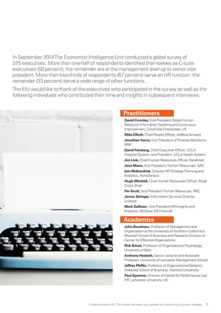 In September 2014The Economist Intelligence Unit conducted a global survey of
375 executives. More than one-half of respondents identified themselves as C-suite
executives (58 percent); the remainder are at the management level up to senior vice
president. More than two-thirds of respondents (67 percent) serve an HR function; the
remainder (33 percent) serve a wide range of other functions.
The EIU would like to thank all the executives who participated in the survey as well as the
following individuals who contributed their time and insights in subsequent interviews:
Practitioners
David Crumley,Vice President Global Human
Resource Information Systems and Continuous
Improvement, Coca-Cola Enterprises, US
Mike Elliott, Chief People Officer, JetBlue Airways
Jonathan Ferrar,Vice President of SmarterWorkforce,
IBM
David Feinberg, Chief Executive Officer, UCLA
Hospital System, and President, UCLA Health System
Jim Link, Chief Human Resources Officer, Randstad
Jenn Mann,Vice President, Human Resources, SAS
Iain McKendrick, Director HR Strategy Planning and
Analytics, AstraZeneca
Hugh Mitchell, Chief Human Resources Officer, Royal
Dutch Shell
Per Scott,Vice President Human Resources, RBC
James Stringer, Information Services Director,
Unilever
Mark Sullivan,Vice President HR Insights and
Analytics, McGraw Hill Financial
Academics
John Boudreau, Professor of Management and
Organization at the University of Southern California’s
Marshall School of Business and Research Director of
Center for Effective Organizations
Rob Briner, Professor of Organizational Psychology,
University of Bath
Anthony Hesketh, Senior Lecturer and Associate
Professor, University of Lancaster Management School
Jeffrey Pfeffer, Professor of Organizational Behavior,
Graduate School of Business, Stanford University
Paul Sparrow, Director of Centre for Performance-Led
HR, Lancaster University, UK
Evidence-based HR: The bridge between your people and delivering business strategy 1
 