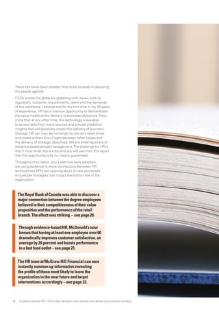 There has never been a better time to be involved in delivering
the people agenda.
CEOs across the globe are grappling with issues such as
regulators, customer requirements, talent and the demands
of the workforce. I believe that for the first time in my 30 years
of experience, HR has a massive opportunity to demonstrate
the value it adds to the delivery of business objectives. Now,
more than at any other time, the technology is available
to access data from many sources and provide predictive
insights that will positively impact the delivery of business
strategy. HR can now demonstrate its role as a value driver
and create a direct line of sight between what it does and
the delivery of strategic objectives.We are entering an era of
evidence-based people management.The challenge for HR is
that it must enter this era too and you will see from this report
that this opportunity is by no means guaranteed.
Throughout this report, you’ll see how early adopters
are using evidence to show connections between HR
and business KPIs and opening doors to new processes
and people strategies that impact the bottom line of the
organization.
Throughevidence-basedHR,McDonald’snow
knowsthathavingatleastoneemployeeover60
dramaticallyimprovescustomersatisfaction,on
averageby20percentandboostsperformance
inafastfoodoutlet–seepage21.
The HR team at McGraw Hill Financial can now
instantly summon up information revealing
the profile of those most likely to leave the
organization in the near future and target
interventions accordingly – see page 22.
TheRoyalBankofCanadawasabletodiscovera
majorconnectionbetweenthedegreeemployees
believedintheircompetitivenessoftheirvalue
propositionandtheperformanceoftheretail
branch.Theeffectwasstriking.–seepage20.
Evidence-based HR: The bridge between your people and delivering business strategy2
 