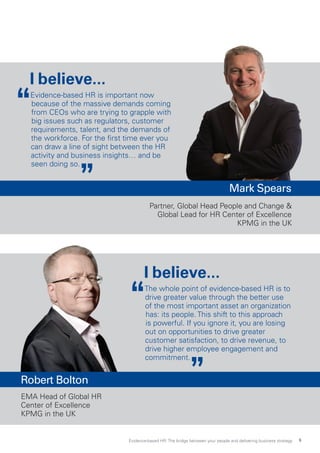 I believe...
Evidence-based HR is important now
because of the massive demands coming
from CEOs who are trying to grapple with
big issues such as regulators, customer
requirements, talent, and the demands of
the workforce. For the first time ever you
can draw a line of sight between the HR
activity and business insights… and be
seen doing so.
I believe...
The whole point of evidence-based HR is to
drive greater value through the better use
of the most important asset an organization
has: its people. This shift to this approach
is powerful. If you ignore it, you are losing
out on opportunities to drive greater
customer satisfaction, to drive revenue, to
drive higher employee engagement and
commitment.
EMA Head of Global HR
Center of Excellence
KPMG in the UK
Mark Spears
Partner, Global Head People and Change 
Global Lead for HR Center of Excellence
KPMG in the UK
Robert Bolton
Evidence-based HR: The bridge between your people and delivering business strategy 5
 