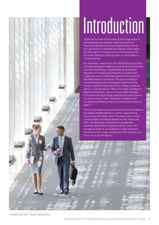 Those with a rose-tinted view of how organizations
and professionals operate might assume that
important decisions are only reached after poring
through reams of detailed and relevant information.
But the reality is that gut instinct is frequently the
dominant decision-making mode in many areas of
human activity.
For example, it was only in the 1970s that proponents
of evidence-based medicine, such as Archie Cochrane
and JohnWennberg, exposed the life-and-death
decisions of medical practitioners as excessively
subjective, and insufficiently based on the mass of
available research evidence.The personal bias of
the practicing doctor could largely determine the
chosen course of treatment for an illness, however
serious. Even as late as 1997, in his book “A Skeptic’s
Medical Dictionary,” doctor and journalist Michael
O’Donnell criticized highly experienced practitioners
for continuing to make “the same mistakes with
increasing confidence over an impressive number of
years.”1
Thus it is perhaps no surprise that the use of evidence
for people-related decisions within organizations
has not yet fully taken hold.This report sets out the
current state of evidence-based human resources
(HR), the obstacles it faces and its potentially
transformative effect on performance. Given the
increasing reliance on evidence in other business
functions within major companies, HR must act now
if it is not to be left behind.
Introduction
1 
Michael O’Donnell (1997), “A Sceptic’s Medical Dictionary”
Evidence-based HR: The bridge between your people and delivering business strategy 7
 