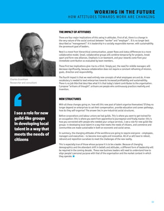 10 
WORKING I N THE FUTURE 
H OW A T T I T U D E S T OWA R D S W O R K A R E C H A N G I N G 
THE IMPACT OF ATTITUDES 
There are four major implications of this swing in attitudes. First of all, there is a change in 
the very nature of the social contract between “worker” and “employer”. It is no longer best 
described as “management”: it is leadership in a socially responsible manner, with sustainability 
the paramount goal of leaders. 
Next is a move from hierarchical communication, power flows and status differences to a more 
collaborative model. Small, collaborative groups will combine temporarily for projects, break 
apart and form new alliances. Emphasis is on teamwork, and your rewards come from your 
immediate contribution as evaluated by team members. 
These first two implications give rise to a third. Simply put, the need for middle managers will 
decrease significantly, because collaboration does not require a constant reframing of mission, 
goals, direction and responsibility. 
The fourth impact is that we need entirely new concepts of what employees are and do. A new 
vocabulary is needed to lead enterprises towards increased profitability and sustainability. 
There is no job title that describes what it is that today’s talent contributes to the organisation. 
I propose “artisans of thought”; artisans are people who continuously practice creativity and 
invention. 
NEW STRUCTURES 
With all these changes going on, how will this new pool of talent organise themselves? If they no 
longer depend on enterprises to set their compensation, provide education and career pathways, 
how do they self-organise? The answer lies in pre-industrial social structures. 
Before corporations and labour unions we had guilds. This is where you went to get trained for 
an occupation; this is where you went from apprentice to journeyman and finally master; this is 
how you connected with people who needed your unique services. I see a role for new guild-like 
groups in developing local talent in a way that meets the needs of citizens, and commerce and 
communities are made sustainable in both an economic and social sense. 
In summary, the changing attitudes of the workforce are going to require everyone – employees, 
managers and executives – to become more agile and innovative. All of us will have to reboot, 
rebrand and reposition ourselves to meet the challenges of the new reality. 
This is especially true of those whose purpose it is to be a leader. Because of changing 
demographics and the attendant shift in beliefs and attitudes, a different form of leadership will 
be required in the coming decade. These new business leaders will need to understand how to 
align people’s personal purpose with that of the organisation and the market context in which 
they operate. 
Charles Grantham 
Researcher and consultant 
I see a role for new 
guild-like groups 
in developing local 
talent in a way that 
meets the needs of 
citizens 
 