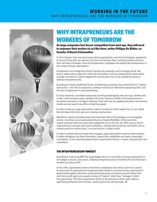 11 
WHY INTRAPRENEURS ARE THE 
WORKERS OF TOMORROW 
As large companies face fiercer competition from start-ups, they will need 
to empower their workers to act like them, writes Philippe De Ridder, co-founder 
of Board of Innovation 
In 10 to 20 years’ time most businesses will be populated by a new kind of employee, people who 
do not just bring their own devices, but their own business ideas, working practices and even 
their own teams of people. These are intrapreneurs: employees who behave like entrepreneurs in 
the context of large organisations. 
Intrapreneurs are already flourishing in pioneering companies such as Google and GE. But 
what is today cutting-edge will in future be mainstream, and any company which values either 
strategic innovation or talent engagement and attraction has a very compelling reason to 
embrace intrapreneurship. 
According to research by Richard Foster, the McKinsey consultant who coined the term “creative 
destruction”, over 75% of companies currently in the Fortune 500 will be replaced by 2027, and 
the rate of replacement is only accelerating. 
In many industries, incumbent enterprises are being challenged by new start-ups, whether this 
is Uber in the transport sector, Spotify in the music industry, AirBnb in the hotel business or 
disruptive newcomers in energy or banking. These start-ups are applying disruptive new business 
models and can launch new offers at lightning speed. 
In order to keep up, large organisations need to innovate at similar speed and, as such, adopt 
the techniques that start-ups use to develop new business. 
Meanwhile, research by Gallup shows that more than 50% of US employees are not engaged 
at work, resulting in an annual productivity loss of about US$300bn. At the same time, 
unpaid volunteer work and community engagement are on the rise. Our 20th-century view of 
organisational structures and human motivation, underpinned by extrinsic motivators such as 
money to perform routine tasks, is an anachronism in today’s world. 
In order to attract talent and keep them engaged, large organisations need to create contexts 
in which individuals can direct themselves, expand their capabilities and make a meaningful 
contribution. If not, talented people will join organisations that do, or worse, they will start new 
competitors. 
THE INTRAPRENEURSHIP MINDSET 
According to research by IBM, the single biggest barrier to innovation at large organisations is 
not budget or process, but culture. Enabling intrapreneurialism is therefore first and foremost a 
mindset and culture shift. 
In this shift, organisations have to move from a compliance and control culture to a culture 
of autonomy. An organisational intrapreneurship mindset is characterised by a great level of 
decentralised agility rather than strong central planning; a long-term purpose rather than 
short-term profit goal; and a greater number of “makers” rather than “managers” within 
the organisation. The future organisation itself can be pictured as a fluid, open network – 
significantly different from the static, siloed structure we still see today. . 
WORKING I N THE FUTURE 
W H Y I N T R A P R E N E U R S A R E T H E W O R K E R S O F T O M O R ROW 
 