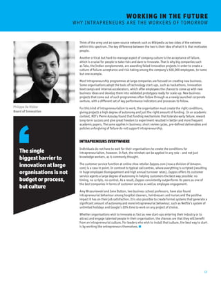 12 
WORKING I N THE FUTURE 
W H Y I N T R A P R E N E U R S A R E T H E W O R K E R S O F T O M O R ROW 
Think of the army and an open-source network such as Wikipedia as two sides of the extreme 
within this spectrum. The key difference between the two is their idea of what it is that motivates 
people. 
Another critical but hard-to-manage aspect of company culture is the acceptance of failure, 
which is crucial for people to take risks and dare to innovate. That is why big companies such 
as Tata, the Indian conglomerate, are awarding failed innovation projects in order to create a 
culture of failure-acceptance and risk-taking among the company’s 500,000 employees, to name 
but one example. 
Most intrapreneurship programmes at large companies are focused on creating new business. 
Some organisations adopt the tools of technology start-ups, such as hackathons, innovation 
boot camps and internal accelerators, which offer employees the chance to come up with new 
business ideas and develop them into validated prototypes ready for scale-up. New business 
projects that come out of such programmes often follow through as a newly launched corporate 
venture, with a different set of key performance indicators and processes to follow. 
For this kind of intrapreneurialism to work, the organisation must create the right conditions, 
giving projects a high degree of autonomy and just the right amount of funding. In an academic 
context, MIT’s Pierre Azoulay found that funding mechanisms that tolerate early failure, reward 
long-term success and give great freedom to experiment resulted in better and more frequent 
academic papers. The same applies in business: short review cycles, pre-defined deliverables and 
policies unforgiving of failure do not support intrapreneurship. 
INTRAPRENEURS EVERYWHERE 
Individuals do not have to wait for their organisations to create the conditions for 
intrapreneurialism, however. In fact, the mindset can be applied in any role – and not just 
knowledge workers, as is commonly thought. 
The customer service function at online shoe retailer Zappos.com (now a division of Amazon. 
com) is a case in point. In contrast to typical call centres, where everything is scripted (resulting 
in huge employee disengagement and high annual turnover rates), Zappos offers its customer 
service agents a large degree of autonomy in helping customers the best way possible: no 
timing, no scripts, no control. As a result, Zappos consistently outperforms its peers as one of 
the best companies in terms of customer service as well as employee engagement. 
Amy Wrzesniewski and Jane Dutton, two business school professors, have also found 
intrapreneurial behaviour among hospital cleaners, hairdressers and nurses and the positive 
impact it has on their job satisfaction. It is also possible to create formal systems that generate a 
significant amount of autonomy and more intrapreneurial behaviour, such as Netflix’s system of 
unlimited holidays and Google’s 20% time to work on any project of choice. 
Whether organisations wish to innovate as fast as new start-ups entering their industry or to 
attract and engage talented people in their organisation, the chances are that they will benefit 
from an intrapreneurial culture. For leaders who wish to install that culture, the best way to start 
is by working like entrepreneurs themselves. 
The single 
biggest barrier to 
innovation at large 
organisations is not 
budget or process, 
but culture 
Philippe De Ridder 
Board of Innovation 
 