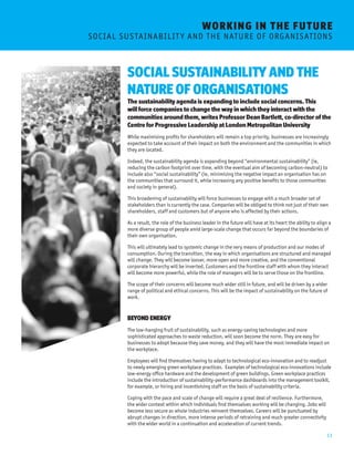 13 
SOCIAL SUSTAINABILITY AND THE 
NATURE OF ORGANISATIONS 
The sustainability agenda is expanding to include social concerns. This 
will force companies to change the way in which they interact with the 
communities around them, writes Professor Dean Bartlett, co-director of the 
Centre for Progressive Leadership at London Metropolitan University 
While maximising profits for shareholders will remain a top priority, businesses are increasingly 
expected to take account of their impact on both the environment and the communities in which 
they are located. 
Indeed, the sustainability agenda is expanding beyond “environmental sustainability” (ie, 
reducing the carbon footprint over time, with the eventual aim of becoming carbon-neutral) to 
include also “social sustainability” (ie, minimising the negative impact an organisation has on 
the communities that surround it, while increasing any positive benefits to those communities 
and society in general). 
This broadening of sustainability will force businesses to engage with a much broader set of 
stakeholders than is currently the case. Companies will be obliged to think not just of their own 
shareholders, staff and customers but of anyone who is affected by their actions. 
As a result, the role of the business leader in the future will have at its heart the ability to align a 
more diverse group of people amid large-scale change that occurs far beyond the boundaries of 
their own organisation. 
This will ultimately lead to systemic change in the very means of production and our modes of 
consumption. During the transition, the way in which organisations are structured and managed 
will change. They will become looser, more open and more creative, and the conventional 
corporate hierarchy will be inverted. Customers and the frontline staff with whom they interact 
will become more powerful, while the role of managers will be to serve those on the frontline. 
The scope of their concerns will become much wider still in future, and will be driven by a wider 
range of political and ethical concerns. This will be the impact of sustainability on the future of 
work. 
BEYOND ENERGY 
The low-hanging fruit of sustainability, such as energy-saving technologies and more 
sophisticated approaches to waste reduction, will soon become the norm. They are easy for 
businesses to adopt because they save money, and they will have the most immediate impact on 
the workplace. 
Employees will find themselves having to adapt to technological eco-innovation and to readjust 
to newly emerging green workplace practices. Examples of technological eco-innovations include 
low-energy office hardware and the development of green buildings. Green workplace practices 
include the introduction of sustainability-performance dashboards into the management toolkit, 
for example, or hiring and incentivising staff on the basis of sustainability criteria. 
Coping with the pace and scale of change will require a great deal of resilience. Furthermore, 
the wider context within which individuals find themselves working will be changing. Jobs will 
become less secure as whole industries reinvent themselves. Careers will be punctuated by 
abrupt changes in direction, more intense periods of retraining and much greater connectivity 
with the wider world in a continuation and acceleration of current trends. 
WORKING I N THE FUTURE 
S O C I A L S U S TA I N A B I L I T Y A N D T H E N A T U R E O F O R G A N I S AT I O N S 
 