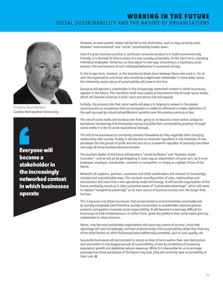 14 
However, an even greater impact will be felt as the distinction, such as may currently exist, 
between “environmental” and “social” sustainability breaks down. 
Even if a given business practice or particular consumer product is in itself environmentally 
friendly, it is doomed to failure unless it is also socially sustainable. In the short term, changing 
individual employees’ behaviour as they adjust to new ways of working is a necessary social 
process; the maintenance of such individual behaviour is sustained socially. 
In the longer term, however, as the boundaries break down between those who work in, for or 
with the organisation and those who constitute a legitimate stakeholder in some other sense, 
the inherently social nature of sustainability will come to the fore. 
Everyone will become a stakeholder in the increasingly networked context in which businesses 
operate in the future. This manifests itself most clearly at the present time through social media, 
which will become universal in their reach and whose role will expand. 
Initially, the primary role that social media will play is in helping to cement in the global 
consciousness an acceptance that our ecosystem is unable to withstand a simple replication of 
the path pursued by industrialised Western societies over the previous century or two. 
The role of social media will increase over time, going on to become a more active catalyst as 
businesses increasingly find themselves having to justify their sustainability practices through 
social media in order to avoid reputational damage. 
This will drive businesses to constantly reinvent themselves as they negotiate their changing 
relationship with society. Finally, it will become an essential ingredient in the invention of new 
paradigms for the pursuit of profit and will also act as a powerful regulator of precisely how these 
new ways of doing business become enacted. 
The business leader of the future will become a “social facilitator” and “business model 
innovator”, and we will all be participating in some way as stakeholders of some sort, be it as an 
employee, employer, shareholder, customer or competitor, or simply as a global citizen of the 
future. 
Networks of suppliers, partners, customers and other stakeholders will interact in increasingly 
complex and unpredictable ways. The constant reconfiguration of roles, relationships and 
transactions will mean that a new operating model will emerge. It will see the organisation of the 
future constantly morph as it rides successive waves of “sustainable advantage”, which will come 
to replace “competitive advantage” as its main source of business success over the longer time 
horizon. 
This is because only those businesses that are perceived as environmentally sustainable will 
be socially acceptable (and therefore socially sustainable) as stakeholders demand greener 
products and greater corporate social responsibility. It will become increasingly difficult for 
businesses to hide misdemeanours on either front, given the platform that social media give any 
stakeholder to raise concerns. 
Hence, only the most sustainable organisations will stand any chance of survival, since their 
advantage will stem increasingly, and then predominantly, from sustainability rather than from any 
of the other factors on which businesses have traditionally competed, such as cost, quality, etc. 
Successful businesses will be transient in nature as they strive to author their own destruction 
and reinvention in the dogged pursuit of sustainability, driven by conditions of increasing 
population growth and depleting natural resources. While it is impossible for us to envisage 
precisely how these workplaces of the future may look, they will certainly have sustainability at 
their core. 
Everyone will 
become a 
stakeholder in 
the increasingly 
networked context 
in which businesses 
operate 
Professor Dean Bartlett 
London Metropolitan University 
WORKING I N THE FUTURE 
S O C I A L S U S TA I N A B I L I T Y A N D T H E N A T U R E O F O R G A N I S AT I O N S 
 