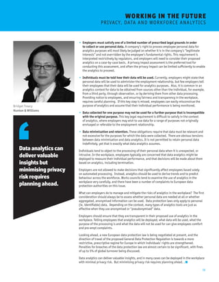 16 
• Employers must satisfy one of a limited number of prescribed legal grounds in order 
to collect or use personal data. A company’s right to process employee personal data for 
analytics purposes will most likely be judged on whether it is in the company’s “legitimate 
interests” and not overridden by the employee’s fundamental rights. This requirement is 
interpreted restrictively by regulators, and employers will need to consider their proposed 
analytics on a case-by-case basis. A privacy impact assessment is the preferred tool for 
conducting this assessment, and often the privacy impact can be limited sufficiently to enable 
the analytics to proceed. 
• Individuals must be told how their data will be used. Currently, employers might state that 
personal data will be used to administer the employment relationship, but few employers tell 
their employees that their data will be used for analytics purposes. Also, it is common in an 
analytics context for data to be obtained from sources other than the individual, for example, 
from a third party, through observation, or by deriving them from other data processing. 
Providing notice to employees, and ensuring fairness and transparency in the workplace, 
requires careful planning. If this key step is missed, employees can easily misconstrue the 
purpose of analytics and assume that their individual performance is being monitored. 
• Data collected for one purpose may not be used for a further purpose that is incompatible 
with the original purpose. This key legal requirement is difficult to satisfy in the context 
of analytics, where employers may wish to use data for a range of purposes not originally 
envisaged or referable to the employment relationship. 
• Data minimisation and retention. These obligations require that data must be relevant and 
not excessive for the purposes for which the data were collected. There are obvious tensions 
between data minimisation and data analytics. It is not permitted to retain personal data 
indefinitely, yet that is exactly what data analytics assumes. 
Individuals tend to object to the processing of their personal data when it is unexpected, or 
intrusive. In the workplace, employees typically are concerned that data analytics might be 
deployed to measure their individual performance, and that decisions will be made about them 
based on analytics, including termination. 
Employers are not allowed to make decisions that significantly affect employees based solely 
on automated processing. Instead, analytics should be used to derive trends and to predict 
behaviour across the workforce. Works councils tend to examine the use of analytics in the 
workplace very carefully, and there have been a number of complaints to European data 
protection authorities on this issue. 
What can employers do to manage and mitigate the risks of analytics in the workplace? The first 
consideration should always be to assess whether personal data are needed at all or whether 
aggregated, anonymised information can be used. Data protection laws only apply to personal 
(ie, identifiable) data. Depending on the context, many types of analytics tools are just as 
effective when they use anonymised or “pseudonymised” data. 
Employers should ensure that they are transparent in their proposed use of analytics in the 
workplace. Telling employees that analytics will be deployed, what data will be used, what the 
purpose of the processing is and what the data will not be used for can give employees comfort 
and pre-empt complaints. 
Looking ahead, a new European data protection law is being negotiated at present, and the 
direction of travel of the proposed General Data Protection Regulation is towards a more 
restrictive, prescriptive regime for Europe in which individuals’ rights are strengthened. 
Penalties for breaches of the data protection law are almost certain to be significant, with fines 
of up to 5% of global turnover being discussed. 
Data analytics can deliver valuable insights, and in many cases can be deployed in the workplace 
with minimal privacy risk. But minimising privacy risk requires planning ahead. . 
Data analytics can 
deliver valuable 
insights but 
minimising privacy 
risk requires 
planning ahead. 
Bridget Treacy 
Hunton & Williams 
WORKING I N THE FUTURE 
P R I VAC Y, D ATA A N D W O R K F O RC E A N A L Y T I C S 
