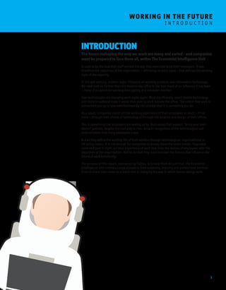 3 
WORKING I N THE FUTURE 
I N T R O D U C T I O N 
INTRODUCTION 
The forces reshaping the way we work are many and varied – and companies 
must be prepared to face them all, writes The Economist Intelligence Unit 
It used to be the case that staff worked the way they were told to by their employers. It was 
therefore the objectives of the organisation – efficiency, in most cases – that defined the working 
style of the majority. 
In the last century, another major influence on working practices was information technology. 
We need look no further than the modern-day office to see how much of an influence it has been 
– many of us spend our working lives gazing at a computer monitor. 
New technologies are changing work styles again. Most significantly, smart mobile technology 
and home broadband make it easier than ever to work outside the office. The notion that work is 
somewhere you go is now overshadowed by the concept that it is something you do. 
As a result, companies construct the working experience of their employees as much – if not 
more – through their choice of technology as through the location and design of their offices. 
This is something that employers are waking up to. Businesses that support “bring your own 
device” policies, despite the cost and/or risk, do so in recognition of the technological self-determination 
that many employees crave. 
But as they define the working life of their workers through technological, organisational or 
HR policy means, it is not enough for companies to simply chase the latest trends. They need 
some end goal in sight, an ideal experience of work that links the desires of employees with the 
objectives of the organisation. And to do that they must consider the factors that influence the 
future of work holistically. 
The purpose of this report, sponsored by Fujitsu, is to help them do just that. The Economist 
Intelligence Unit invited a range of experts from academia, industry and professional services 
firms to share their views on a trend that is changing the way in which human beings work. 
 