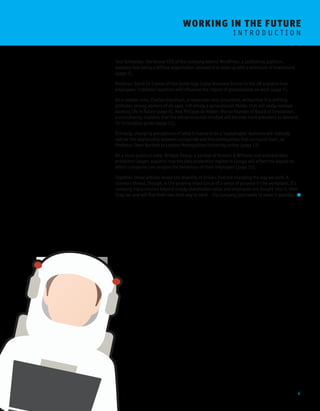 4 
WORKING I N THE FUTURE 
I N T R O D U C T I O N 
Toni Schneider, the former CEO of the company behind WordPress, a publishing platform, 
explains how being a diffuse organisation allowed it to scale up with a minimum of investment 
(page 5). 
Professor David De Cremer of the Cambridge Judge Business School in the UK explains how 
employees’ irrational reactions will influence the impact of globalisation on work (page 7). 
On a related note, Charles Grantham, a researcher and consultant, writes that it is shifting 
attitudes among workers of all ages, not simply a generational divide, that will really reshape 
working life in future (page 9). And Philippe de Ridder, the co-founder of Board of Innovation, 
a consultancy, explains that the intrapreneurial mindset will become more prevalent as demand 
for innovation grows (page 11). 
Similarly, changing perceptions of what it means to be a ‘sustainable’ business will radically 
redraw the relationship between companies and the communities that surround them, as 
Professor Dean Bartlett at London Metropolitan University writes (page 13). 
On a more practical note, Bridget Treacy, a partner at Hunton & Williams and eminent data 
protection lawyer, explains how the data protection regime in Europe will affect the degree to 
which companies can analyse the behaviour of their employees (page 15). 
Together, these articles reveal the diversity of drivers that are changing the way we work. A 
common thread, though, is the growing importance of a sense of purpose in the workplace. If a 
company has a mission beyond simply shareholder value and employees are bought into it, then 
they can and will find their own best way to work – the company just needs to make it possible. 
 