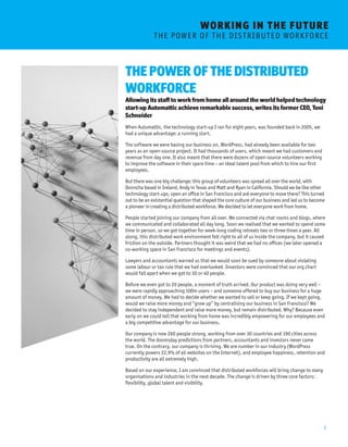 5 
WORKING I N THE FUTURE 
T H E P O W E R O F T H E D I S T R I B U T E D W O R K F O RC E 
THE POWER OF THE DISTRIBUTED 
WORKFORCE 
Allowing its staff to work from home all around the world helped technology 
start-up Automattic achieve remarkable success, writes its former CEO, Toni 
Schneider 
When Automattic, the technology start-up I ran for eight years, was founded back in 2005, we 
had a unique advantage: a running start. 
The software we were basing our business on, WordPress, had already been available for two 
years as an open-source project. It had thousands of users, which meant we had customers and 
revenue from day one. It also meant that there were dozens of open-source volunteers working 
to improve the software in their spare time – an ideal talent pool from which to hire our first 
employees. 
But there was one big challenge: this group of volunteers was spread all over the world, with 
Donncha based in Ireland, Andy in Texas and Matt and Ryan in California. Should we be like other 
technology start-ups, open an office in San Francisco and ask everyone to move there? This turned 
out to be an existential question that shaped the core culture of our business and led us to become 
a pioneer in creating a distributed workforce. We decided to let everyone work from home. 
People started joining our company from all over. We connected via chat rooms and blogs, where 
we communicated and collaborated all day long. Soon we realised that we wanted to spend some 
time in person, so we got together for week-long coding retreats two or three times a year. All 
along, this distributed work environment felt right to all of us inside the company, but it caused 
friction on the outside. Partners thought it was weird that we had no offices (we later opened a 
co-working space in San Francisco for meetings and events). 
Lawyers and accountants warned us that we would soon be sued by someone about violating 
some labour or tax rule that we had overlooked. Investors were convinced that our org chart 
would fall apart when we got to 30 or 40 people. 
Before we even got to 20 people, a moment of truth arrived. Our product was doing very well – 
we were rapidly approaching 100m users – and someone offered to buy our business for a huge 
amount of money. We had to decide whether we wanted to sell or keep going. If we kept going, 
would we raise more money and “grow up” by centralising our business in San Francisco? We 
decided to stay independent and raise more money, but remain distributed. Why? Because even 
early on we could tell that working from home was incredibly empowering for our employees and 
a big competitive advantage for our business. 
Our company is now 260 people strong, working from over 30 countries and 190 cities across 
the world. The doomsday predictions from partners, accountants and investors never came 
true. On the contrary, our company is thriving. We are number in our industry (WordPress 
currently powers 22.9% of all websites on the Internet), and employee happiness, retention and 
productivity are all extremely high. 
Based on our experience, I am convinced that distributed workforces will bring change to many 
organisations and industries in the next decade. The change is driven by three core factors: 
flexibility, global talent and visibility. 
 