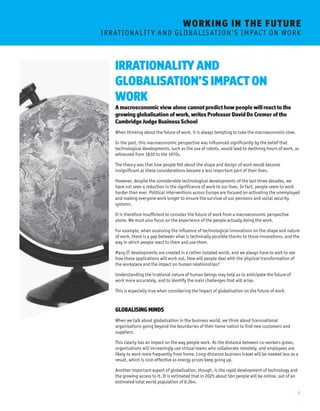 7 
WORKING I N THE FUTURE 
I R R AT I O N A L I T Y A N D G L O BA L I S AT I O N ’ S I M P AC T O N W O R K 
IRRATIONALITY AND 
GLOBALISATION’S IMPACT ON 
WORK 
A macroeconomic view alone cannot predict how people will react to the 
growing globalisation of work, writes Professor David De Cremer of the 
Cambridge Judge Business School 
When thinking about the future of work, it is always tempting to take the macroeconomic view. 
In the past, this macroeconomic perspective was influenced significantly by the belief that 
technological developments, such as the use of robots, would lead to declining hours of work, as 
witnessed from 1830 to the 1970s. 
The theory was that how people felt about the shape and design of work would become 
insignificant as these considerations became a less important part of their lives. 
However, despite the considerable technological developments of the last three decades, we 
have not seen a reduction in the significance of work to our lives. In fact, people seem to work 
harder than ever. Political interventions across Europe are focused on activating the unemployed 
and making everyone work longer to ensure the survival of our pensions and social security 
systems. 
It is therefore insufficient to consider the future of work from a macroeconomic perspective 
alone. We must also focus on the experience of the people actually doing the work. 
For example, when assessing the influence of technological innovations on the shape and nature 
of work, there is a gap between what is technically possible thanks to those innovations, and the 
way in which people react to them and use them. 
Many IT developments are created in a rather isolated world, and we always have to wait to see 
how these applications will work out. How will people deal with the physical transformation of 
the workplace and the impact on human relationships? 
Understanding the irrational nature of human beings may help us to anticipate the future of 
work more accurately, and to identify the main challenges that will arise. 
This is especially true when considering the impact of globalisation on the future of work. 
GLOBALISING MINDS 
When we talk about globalisation in the business world, we think about transnational 
organisations going beyond the boundaries of their home nation to find new customers and 
suppliers. 
This clearly has an impact on the way people work. As the distance between co-workers grows, 
organisations will increasingly use virtual teams who collaborate remotely, and employees are 
likely to work more frequently from home. Long-distance business travel will be needed less as a 
result, which is cost-effective as energy prices keep going up. 
Another important aspect of globalisation, though, is the rapid development of technology and 
the growing access to it. It is estimated that in 2025 about 5bn people will be online, out of an 
estimated total world population of 8.2bn. 
 
