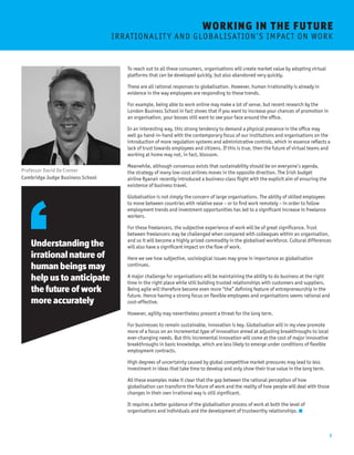 8 
WORKING I N THE FUTURE 
I R R AT I O N A L I T Y A N D G L O BA L I S AT I O N ’ S I M P AC T O N W O R K 
To reach out to all these consumers, organisations will create market value by adopting virtual 
platforms that can be developed quickly, but also abandoned very quickly. 
These are all rational responses to globalisation. However, human irrationality is already in 
evidence in the way employees are responding to these trends. 
For example, being able to work online may make a lot of sense, but recent research by the 
London Business School in fact shows that if you want to increase your chances of promotion in 
an organisation, your bosses still want to see your face around the office. 
In an interesting way, this strong tendency to demand a physical presence in the office may 
well go hand-in-hand with the contemporary focus of our institutions and organisations on the 
introduction of more regulation systems and administrative controls, which in essence reflects a 
lack of trust towards employees and citizens. If this is true, then the future of virtual teams and 
working at home may not, in fact, blossom. 
Meanwhile, although consensus exists that sustainability should be on everyone’s agenda, 
the strategy of many low-cost airlines moves in the opposite direction. The Irish budget 
airline Ryanair recently introduced a business-class flight with the explicit aim of ensuring the 
existence of business travel. 
Globalisation is not simply the concern of large organisations. The ability of skilled employees 
to move between countries with relative ease – or to find work remotely – in order to follow 
employment trends and investment opportunities has led to a significant increase in freelance 
workers. 
For these freelancers, the subjective experience of work will be of great significance. Trust 
between freelancers may be challenged when compared with colleagues within an organisation, 
and so it will become a highly prized commodity in the globalised workforce. Cultural differences 
will also have a significant impact on the flow of work. 
Here we see how subjective, sociological issues may grow in importance as globalisation 
continues. 
A major challenge for organisations will be maintaining the ability to do business at the right 
time in the right place while still building trusted relationships with customers and suppliers. 
Being agile will therefore become even more “the” defining feature of entrepreneurship in the 
future. Hence having a strong focus on flexible employees and organisations seems rational and 
cost-effective. 
However, agility may nevertheless present a threat for the long term. 
For businesses to remain sustainable, innovation is key. Globalisation will in my view promote 
more of a focus on an incremental type of innovation aimed at adjusting breakthroughs to local 
ever-changing needs. But this incremental innovation will come at the cost of major innovative 
breakthroughs in basic knowledge, which are less likely to emerge under conditions of flexible 
employment contracts. 
High degrees of uncertainty caused by global competitive market pressures may lead to less 
investment in ideas that take time to develop and only show their true value in the long term. 
All these examples make it clear that the gap between the rational perception of how 
globalisation can transform the future of work and the reality of how people will deal with those 
changes in their own irrational way is still significant. 
It requires a better guidance of the globalisation process of work at both the level of 
organisations and individuals and the development of trustworthy relationships. 
Understanding the 
irrational nature of 
human beings may 
help us to anticipate 
the future of work 
more accurately 
Professor David De Cremer 
Cambridge Judge Business School 
 