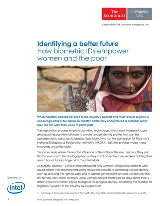 © The Economist Intelligence Unit Limited 20151
A report from The Economist Intelligence Unit
Identifying a better future
How biometric IDs empower
women and the poor
When Pakistani officials travelled to the country’s poorest and most remote regions to
encourage citizens to register for identity cards, they encountered a problem: Many
men did not want their wives to participate.
The registration process employs biometric technology, which uses fingerprint scans
and facial recognition software to create unique identity profiles that can be
uploaded onto cards or databases. Tariq Malik, who ran the campaign for Pakistan’s
National Database & Registration Authority (NADRA), said this process made many
husbands uncomfortable.
“In some areas where there is the influence of the Taliban, the men said no. They said
that women can’t be photographed or they can’t have the male workers holding their
wives’ hands to take fingerprints,” said Mr Malik.
So NADRA opened 13 offices that employed only women, hiring local residents who
could inform their mothers and sisters about the benefits of obtaining a legal identity,
such as securing the right to vote and to obtain government services. On the day the
first female-only office opened, 3,000 women arrived. From 2008 to 2014, more than 21
million Pakistani women chose to register for a digital identity, increasing the number of
registered women in the country by 104 percent.1
1	 Technology in the Service of Development: The NADRA Story. Tariq Malik. Center for Global Development, Nov. 5, 2014.
Sponsored by
 