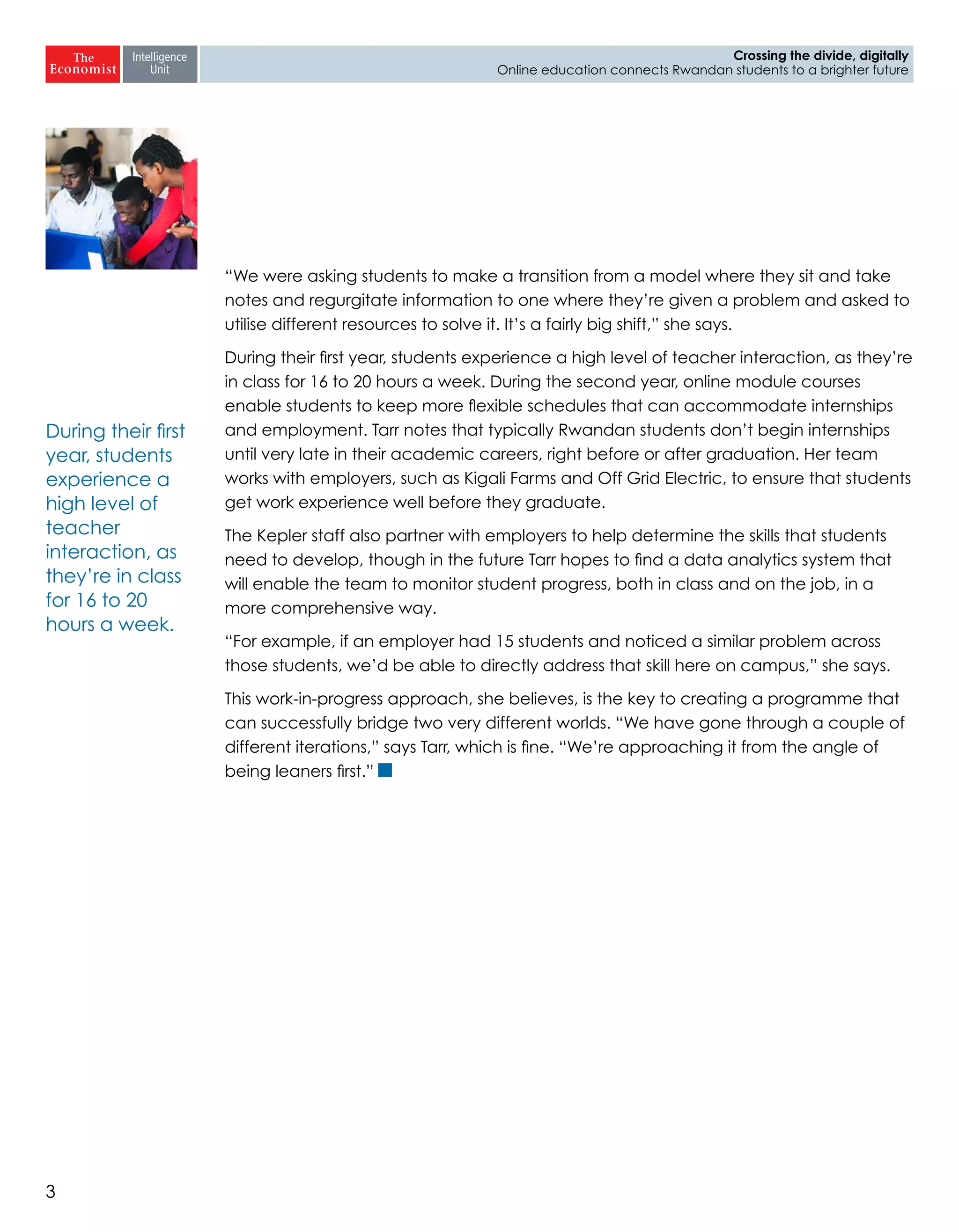 3
Crossing the divide, digitally
Online education connects Rwandan students to a brighter future
“We were asking students to make a transition from a model where they sit and take
notes and regurgitate information to one where they’re given a problem and asked to
utilise different resources to solve it. It’s a fairly big shift,” she says.
During their first year, students experience a high level of teacher interaction, as they’re
in class for 16 to 20 hours a week. During the second year, online module courses
enable students to keep more flexible schedules that can accommodate internships
and employment. Tarr notes that typically Rwandan students don’t begin internships
until very late in their academic careers, right before or after graduation. Her team
works with employers, such as Kigali Farms and Off Grid Electric, to ensure that students
get work experience well before they graduate.
The Kepler staff also partner with employers to help determine the skills that students
need to develop, though in the future Tarr hopes to find a data analytics system that
will enable the team to monitor student progress, both in class and on the job, in a
more comprehensive way.
“For example, if an employer had 15 students and noticed a similar problem across
those students, we’d be able to directly address that skill here on campus,” she says.
This work-in-progress approach, she believes, is the key to creating a programme that
can successfully bridge two very different worlds. “We have gone through a couple of
different iterations,” says Tarr, which is fine. “We’re approaching it from the angle of
being leaners first.”
During their first
year, students
experience a
high level of
teacher
interaction, as
they’re in class
for 16 to 20
hours a week.
 