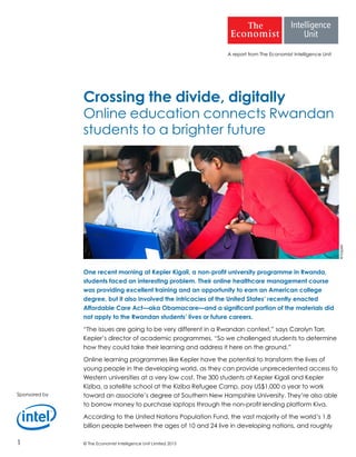 © The Economist Intelligence Unit Limited 20151
A report from The Economist Intelligence Unit
Crossing the divide, digitally
Online education connects Rwandan
students to a brighter future
One recent morning at Kepler Kigali, a non-profit university programme in Rwanda,
students faced an interesting problem. Their online healthcare management course
was providing excellent training and an opportunity to earn an American college
degree, but it also involved the intricacies of the United States’ recently enacted
Affordable Care Act—aka Obamacare—and a significant portion of the materials did
not apply to the Rwandan students’ lives or future careers.
“The issues are going to be very different in a Rwandan context,” says Carolyn Tarr,
Kepler’s director of academic programmes. “So we challenged students to determine
how they could take their learning and address it here on the ground.”
Online learning programmes like Kepler have the potential to transform the lives of
young people in the developing world, as they can provide unprecedented access to
Western universities at a very low cost. The 300 students at Kepler Kigali and Kepler
Kiziba, a satellite school at the Kiziba Refugee Camp, pay US$1,000 a year to work
toward an associate’s degree at Southern New Hampshire University. They’re also able
to borrow money to purchase laptops through the non-profit lending platform Kiva.
According to the United Nations Population Fund, the vast majority of the world’s 1.8
billion people between the ages of 10 and 24 live in developing nations, and roughly
Sponsored by
©Kepler
 