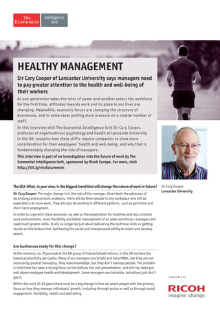 TheEIU:What,inyourview,isthebiggesttrendthatwillchangethenatureofworkinfuture?
Sir Cary Cooper: The major change is in the role of the manager. Given both the advances of
technology and economic problems, there will be fewer people in any workplace who will be
expected to do more work. They will also be working in different patterns, such as part-time and
short-term employment.
In order to cope with these demands—as well as the expectation for healthier and less stressful
work environments, more flexibility and better management of an older workforce—managers will
need much greater skills. It will no longer be just about delivering the technical skills or getting
results on the bottom line, but having the social and interpersonal ability to retain and develop
talent.
Are businesses ready for this change?
At the moment, no. If you look at the G8 group of industrialised nations, in the UK we have the
lowest productivity per capita. Many of our managers are bright and have MBAs, but they are not
necessarily good at managing. They have knowledge, but they don’t manage people. The problem
is that there has been a strong focus on the bottom line and presenteeism, and this has been put
well above employee health and development. Some managers are trainable, but others just don’t
get it.
Within the next 10-20 years there must be a big change in how we select people with the primary
focus on how they manage individuals’ growth, including through praise as well as through social
engagement, flexibility, health and well-being.
S P O N S O R E D B Y:
Healthy management
Sir Cary Cooper of Lancaster University says managers need
to pay greater attention to the health and well-being of
their workers
As one generation takes the reins of power and another enters the workforce
for the first time, attitudes towards work and its place in our lives are
changing. Meanwhile, economic forces are changing the structure of
businesses, and in some cases putting more pressure on a smaller number of
staff.
In this interview with The Economist Intelligence Unit Sir Cary Cooper,
professor of organisational psychology and health at Lancaster University
in the UK, explains how these shifts require companies to show more
consideration for their employees’ health and well-being, and why that is
fundamentally changing the role of managers.
This interview is part of an investigation into the future of work by The
Economist intelligence Unit, sponsored by Ricoh Europe. For more, visit
http://bit.ly/eiufuturework
Sir Cary Cooper
Lancaster University
 