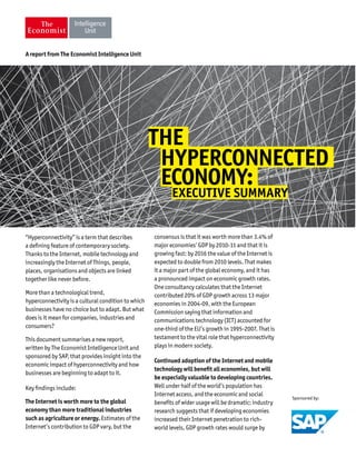 “Hyperconnectivity” is a term that describes 
a defining feature of contemporary society. 
Thanks to the Internet, mobile technology and 
increasingly the Internet of Things, people, 
places, organisations and objects are linked 
together like never before. 
More than a technological trend, 
hyperconnectivity is a cultural condition to which 
businesses have no choice but to adapt. But what 
does is it mean for companies, industries and 
consumers? 
This document summarises a new report, 
written by The Economist Intelligence Unit and 
sponsored by SAP, that provides insight into the 
economic impact of hyperconnectivity and how 
businesses are beginning to adapt to it. 
Key findings include: 
The Internet is worth more to the global 
economy than more traditional industries 
such as agriculture or energy. Estimates of the 
Internet’s contribution to GDP vary, but the 
THE 
HYPERCONNECTED 
ECONOMY: 
EXECUTIVE SUMMARY 
consensus is that it was worth more than 3.4% of 
major economies’ GDP by 2010-11 and that it is 
growing fast: by 2016 the value of the Internet is 
expected to double from 2010 levels. That makes 
it a major part of the global economy, and it has 
a pronounced impact on economic growth rates. 
One consultancy calculates that the Internet 
contributed 20% of GDP growth across 13 major 
economies in 2004-09, with the European 
Commission saying that information and 
communications technology (ICT) accounted for 
one-third of the EU’s growth in 1995-2007. That is 
testament to the vital role that hyperconnectivity 
plays in modern society. 
Continued adoption of the Internet and mobile 
technology will benefit all economies, but will 
be especially valuable to developing countries. 
Well under half of the world’s population has 
Internet access, and the economic and social 
benefits of wider usage will be dramatic: industry 
research suggests that if developing economies 
increased their Internet penetration to rich-world 
levels, GDP growth rates would surge by 
A report from The Economist Intelligence Unit 
 
