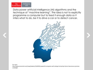 For more:
http://www.economist.com/news/leaders/21650543-powerful-computers-will-reshape-humanitys-future-how-ensure-promise-
outweighs
Data power artificial intelligence (AI) algorithms and the
technique of “machine learning”. The idea is not to explicitly
programme a computer but to feed it enough data so it
infers what to do, be it to drive a car or to detect cancer.
 