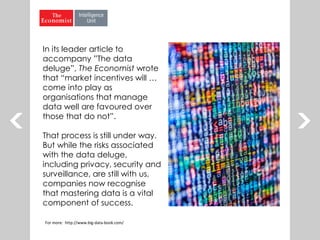 For more: http://www.big-data-book.com/
In its leader article to
accompany ”The data
deluge”, The Economist wrote
that “market incentives will …
come into play as
organisations that manage
data well are favoured over
those that do not”.
That process is still under way.
But while the risks associated
with the data deluge,
including privacy, security and
surveillance, are still with us,
companies now recognise
that mastering data is a vital
component of success.
 