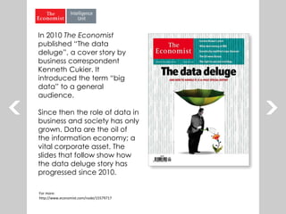 In 2010 The Economist
published “The data
deluge”, a cover story by
business correspondent
Kenneth Cukier. It
introduced the term “big
data” to a general
audience.
Since then the role of data in
business and society has only
grown. Data are the oil of
the information economy; a
vital corporate asset. The
slides that follow show how
the data deluge story has
progressed since 2010.
For more:
http://www.economist.com/node/15579717
 