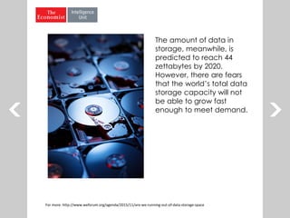 The amount of data in
storage, meanwhile, is
predicted to reach 44
zettabytes by 2020.
However, there are fears
that the world’s total data
storage capacity will not
be able to grow fast
enough to meet demand.
For more: http://www.weforum.org/agenda/2015/11/are-we-running-out-of-data-storage-space
 