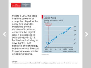 Moore’s Law, the idea
that the power of a
computer chip doubles
every two years (as
measured by the
number of transistors),
underpins the digital
age. It celebrated its
50th birthday in 2015.
But the law is starting to
slow slightly – not
because of technology
but economics. The cost
to produce ever smaller
chips is increasing.
For more:
http://www.economist.com/news/business/21648683-microchip-pioneers-prediction-has-bit-more-life-left-it-ever-more-moore
 