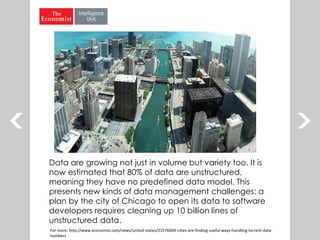 Data are growing not just in volume but variety too. It is
now estimated that 80% of data are unstructured,
meaning they have no predefined data model. This
presents new kinds of data management challenges: a
plan by the city of Chicago to open its data to software
developers requires cleaning up 10 billion lines of
unstructured data.
For more: http://www.economist.com/news/united-states/21576694-cities-are-finding-useful-ways-handling-torrent-data-
numbers
 