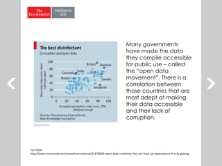 Many governments
have made the data
they compile accessible
for public use – called
the “open data
movement”. There is a
correlation between
those countries that are
most adept at making
their data accessible
and their lack of
corruption.
For more:
http://www.economist.com/news/international/21678833-open-data-revolution-has-not-lived-up-expectations-it-only-getting
 