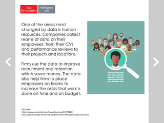 One of the areas most
changed by data is human
resources. Companies collect
reams of data on their
employees, from their CVs
and performance reviews to
their projects and locations.
Firms use the data to improve
recruitment and retention,
which saves money. The data
also help firms to place
employees on teams to
increase the odds that work is
done on time and on budget.
For more:
http://www.economist.com/news/business/21575820-
how-software-helps-firms-hire-workers-more-efficiently-robot-recruiters
 