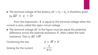 The terminal voltage of the battery, ∆𝑉 = 𝑉𝑏 − 𝑉
𝑎, is therefore given
by ∆𝑉 = ε − 𝐼𝑟
from this expression , ε is equal to the terminal voltage when the
current is zero, called the open-circuit voltage
 The terminal voltage ∆𝑉 in the figure must be equal the potential
difference across the external resistance R , often called the load
resistance. That is, ∆𝑉=IR
Combining the two ε = IR + Ir
Solving for the current I=
𝜀
𝑅+𝑟
 