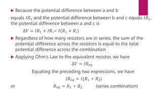  Because the potential difference between a and b
equals 𝐼𝑅1 and the potential difference between b and c equals 𝐼𝑅2,
the potential difference between a and c is
∆𝑉 = 𝐼𝑅1 + 𝐼𝑅2= 𝐼(𝑅1 + 𝑅2)
 Regardless of how many resistors are in series, the sum of the
potential difference across the resistors is equal to the total
potential difference across the combination
 Applying Ohm’s Law to the equivalent resistor, we have
∆𝑉 = 𝐼𝑅𝑒𝑞
Equating the preceding two expressions, we have
𝐼𝑅𝑒𝑞 = 𝐼(𝑅1 + 𝑅2)
or 𝑅𝑒𝑞 = 𝑅1 + 𝑅2 (series combination)
 