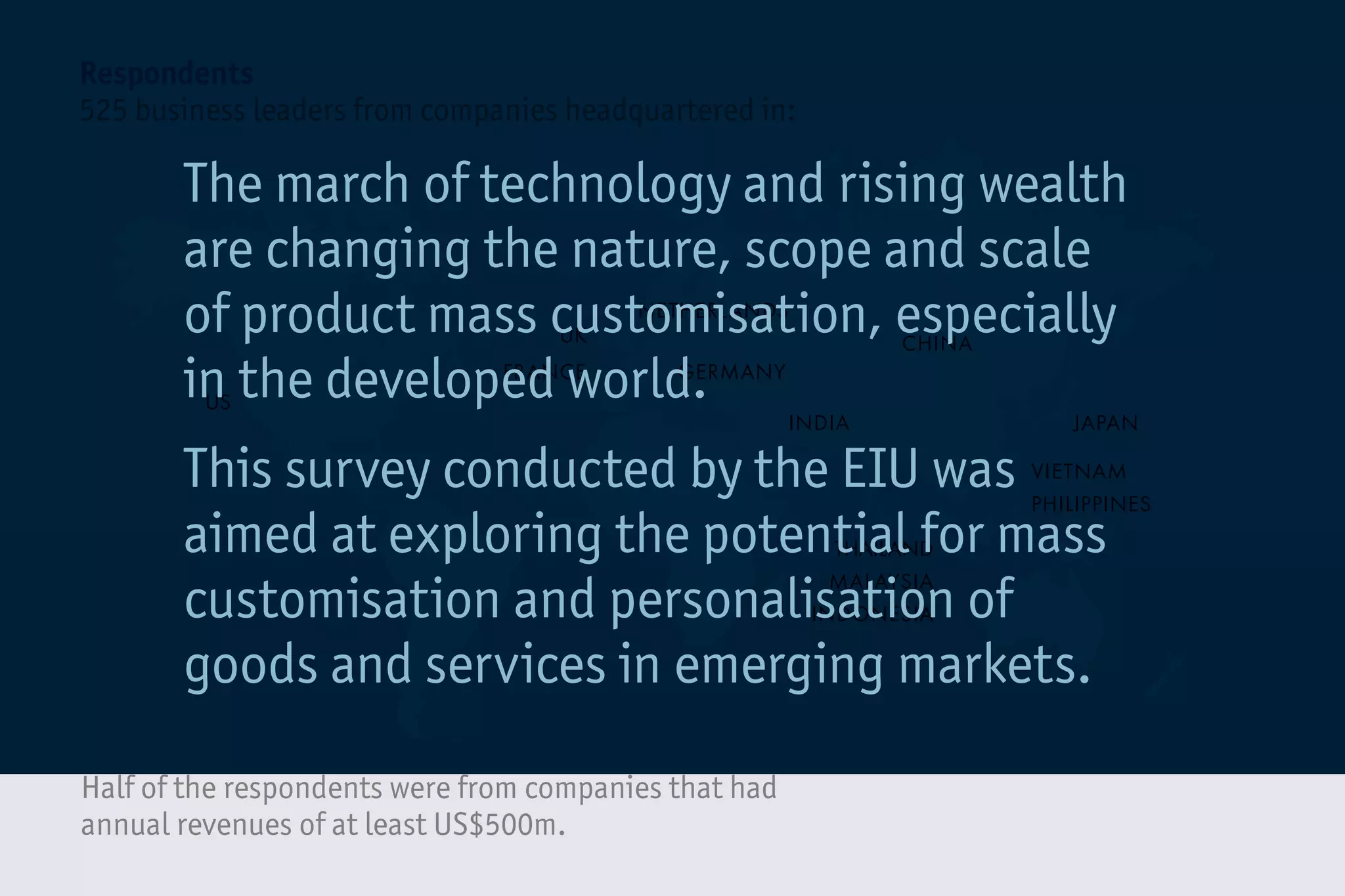 CHINA
INDIA
GERMANYFRANCE
JAPAN
NETHERLANDS
THAILAND
MALAYSIA
INDONESIA
VIETNAM
PHILIPPINES
US
UK
Half of the respondents were from companies that had
annual revenues of at least US$500m.
Respondents
525 business leaders from companies headquartered in:
The march of technology and rising wealth
are changing the nature, scope and scale
of product mass customisation, especially
in the developed world.
This survey conducted by the EIU was
aimed at exploring the potential for mass
customisation and personalisation of
goods and services in emerging markets.
 