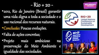 - Rio + 20 -
•2012, Rio de Janeiro (Brasil) garantir
uma vida digna a toda a sociedade e o
uso racional dos recursos naturais.
•Conclusão: Poucas evoluções.
•Faltade ações concretas;
•Projeto mais ambicioso na
preservação do Meio Ambiente e
igualdade das sociedades.
 