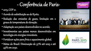 - Conferência de Paris-
• 2015, COP 21.
• Acordode substituiçãoao de Kyoto;
• Redução das emissões de gases, limitação em 2
graus de temperatura de elevação.
• Adaptaçãoaos paísesdesenvolvidosno acordo;
• Investimentos aos países menos desenvolvidos em
tecnologia em energiasrenováveis.
• Fortalecerações parafreiao aquecimento global.
• Metas do Brasil: Diminuição de 37% até 2025 e até
43%em 2030.
 