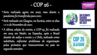 - COP 26 -
• Seria realizada agora em 2020, mas diante a
pandemia foi transferidapara2021;
• Será realizado em Glasgow, na Escócia, entre os dias
1 e 12 de Novembrode 2021;
• A última edição do evento, a COP-25, foi realizada
em 2019 em Madri, na Espanha, após o Brasil
desistir de sediar o evento e o Chile, indicado como
substituto, enfrentar problemas de organização
pelos protestos que transcorreram no país no
segundosemestre.
 