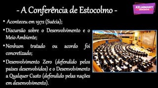 - A Conferência de Estocolmo -
• Aconteceuem 1972 (Suécia);
•Discursão sobre o Desenvolvimento e o
MeioAmbiente;
•Nenhum tratado ou acordo foi
concretizado;
•Desenvolvimento Zero (defendido pelos
países desenvolvidos) e o Desenvolvimento
a Qualquer Custo (defendido pelas nações
em desenvolvimento).
 