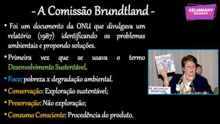 - A Comissão Brundtland-
• Foi um documento da ONU que divulgava um
relatório (1987) identificando os problemas
ambientaise propondosoluções.
•Primeira vez que se usava o termo
Desenvolvimento Sustentável.
•Foco: pobrezax degradaçãoambiental.
•Conservação:Exploração sustentável;
•Preservação:Não exploração;
•ConsumoConsciente: Procedênciado produto.
 
