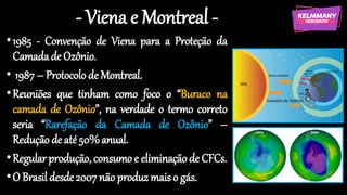 - Viena e Montreal -
•1985 - Convenção de Viena para a Proteção da
Camadade Ozônio.
• 1987– Protocolode Montreal.
•Reuniões que tinham como foco o “Buraco na
camada de Ozônio”, na verdade o termo correto
seria “Rarefação da Camada de Ozônio” –
Redução de até50%anual.
•Regularprodução, consumoe eliminaçãode CFCs.
•O Brasildesde2007não produzmaiso gás.
 
