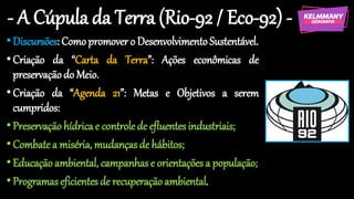 - A Cúpula da Terra (Rio-92 / Eco-92) -
•Discursões: Como promover o Desenvolvimento Sustentável.
•Criação da “Carta da Terra”: Ações econômicas de
preservaçãodo Meio.
•Criação da “Agenda 21”: Metas e Objetivos a serem
cumpridos:
•Preservaçãohídricae controlede efluentesindustriais;
•Combate a miséria, mudançasde hábitos;
•Educaçãoambiental, campanhase orientaçõesa população;
•Programaseficientes de recuperaçãoambiental.
 