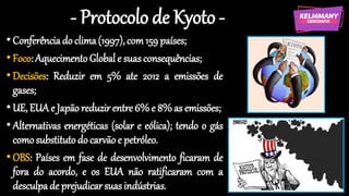 - Protocolo de Kyoto -
•Conferênciado clima(1997),com159 países;
•Foco:AquecimentoGlobal e suasconsequências;
•Decisões: Reduzir em 5% ate 2012 a emissões de
gases;
•UE, EUAe Japãoreduzir entre6%e 8% as emissões;
•Alternativas energéticas (solar e eólica); tendo o gás
comosubstituto do carvão e petróleo.
•OBS: Países em fase de desenvolvimento ficaram de
fora do acordo, e os EUA não ratificaram com a
desculpade prejudicarsuasindústrias.
 