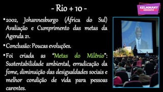 - Rio + 10 -
•2002, Johannesburgo (África do Sul)
Avaliação e Cumprimento das metas da
Agenda 21.
•Conclusão: Poucas evoluções.
•Foi criada as “Metas do Milênio”:
Sustentabilidade ambiental, erradicação da
fome, diminuição das desigualdades sociais e
melhor condição de vida para pessoas
carentes.
 