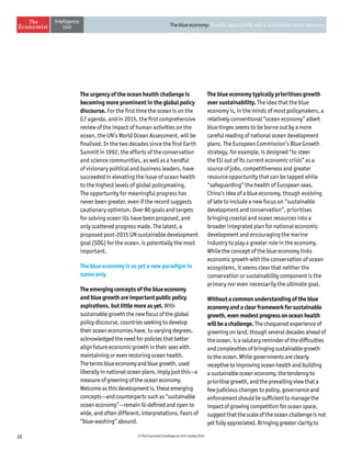 10 © The Economist Intelligence Unit Limited 2015
The blue economy: Growth, opportunity and a sustainable ocean economy
The urgency of the ocean health challenge is
becoming more prominent in the global policy
discourse. For the first time the ocean is on the
G7 agenda, and in 2015, the first comprehensive
review of the impact of human activities on the
ocean, the UN’s World Ocean Assessment, will be
finalised. In the two decades since the first Earth
Summit in 1992, the efforts of the conservation
and science communities, as well as a handful
of visionary political and business leaders, have
succeeded in elevating the issue of ocean health
to the highest levels of global policymaking.
The opportunity for meaningful progress has
never been greater, even if the record suggests
cautionary optimism. Over 80 goals and targets
for solving ocean ills have been proposed, and
only scattered progress made. The latest, a
proposed post-2015 UN sustainable development
goal (SDG) for the ocean, is potentially the most
important.
The blue economy is as yet a new paradigm in
name only
The emerging concepts of the blue economy
and blue growth are important public policy
aspirations, but little more as yet. With
sustainable growth the new focus of the global
policy discourse, countries seeking to develop
their ocean economies have, to varying degrees,
acknowledged the need for policies that better
align future economic growth in their seas with
maintaining or even restoring ocean health.
The terms blue economy and blue growth, used
liberally in national ocean plans, imply just this—a
measure of greening of the ocean economy.
Welcome as this development is, these emerging
concepts—and counterparts such as “sustainable
ocean economy”—remain ill-defined and open to
wide, and often different, interpretations. Fears of
“blue-washing” abound.
The blue economy typically prioritises growth
over sustainability. The idea that the blue
economy is, in the minds of most policymakers, a
relatively conventional “ocean economy” albeit
blue tinges seems to be borne out by a more
careful reading of national ocean development
plans. The European Commission’s Blue Growth
strategy, for example, is designed “to steer
the EU out of its current economic crisis” as a
source of jobs, competitiveness and greater
resource opportunity that can be tapped while
“safeguarding” the health of European seas.
China’s idea of a blue economy, though evolving
of late to include a new focus on “sustainable
development and conservation”, prioritises
bringing coastal and ocean resources into a
broader integrated plan for national economic
development and encouraging the marine
industry to play a greater role in the economy.
While the concept of the blue economy links
economic growth with the conservation of ocean
ecosystems, it seems clear that neither the
conservation or sustainability component is the
primary nor even necessarily the ultimate goal.
Without a common understanding of the blue
economy and a clear framework for sustainable
growth, even modest progress on ocean health
will be a challenge. The chequered experience of
greening on land, though several decades ahead of
the ocean, is a salutary reminder of the difficulties
and complexities of bringing sustainable growth
to the ocean. While governments are clearly
receptive to improving ocean health and building
a sustainable ocean economy, the tendency to
prioritise growth, and the prevailing view that a
few judicious changes to policy, governance and
enforcement should be sufficient to manage the
impact of growing competition for ocean space,
suggestthatthescaleoftheoceanchallengeisnot
yet fully appreciated. Bringing greater clarity to
 