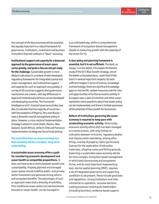 11© The Economist Intelligence Unit Limited 2015
The blue economy: Growth, opportunity and a sustainable ocean economy
the concept of the blue economy will be essential,
but equally important is a robust framework for
governance, institutions, investment and business
innovation that will underpin a “bluer” economy.
Institutionalsupportandcapacityforabalanced
approachtothegovernanceofoceanspace
variesgreatly,andquiteafewarenotyetready
forthechallenge.Sustainablegrowthismore
likelytotakeplaceinacontextofwell-developed
regulatoryframeworksforintegratedcoastaland
oceanmanagement,butinstitutionalsupport
andcapacityforsuchanapproachvarygreatly.A
surveyof20countriessuggeststhatgovernance
mechanismsareuneven,withbigdifferencesin
legalandinstitutionalprovisionsacrossdeveloped
anddevelopingcountries.TheEconomist
IntelligenceUnit’sCoastalGovernanceIndex(see
Box2)indicatesthatthemajorityofcountries—
withtheexceptionofNigeria,PeruandRussia—
haveadomesticcoastalmanagementpolicyin
place.However,across-sectoralimplementation
strategyisabsentinsome(India,Mexico,New
Zealand,SouthAfrica),whileinChileandFrancean
implementationstrategywasfoundtobelacking.
The transition from an ocean economy to a
blue economy will be a complex, long-term
undertaking
A sustainable ocean economy offers a path
for considering economic development and
ocean health as compatible propositions. It
does not have to be a choice between growth and
sustainability. Properly planned and managed
ocean spaces should mobilise public- and private-
sector investment and generate strong returns
and ecosystem benefits. The advantages of such
an approach mean that a diversity of activities,
from traditional ocean sectors to new businesses
focused on ocean health, can be managed in
a co-ordinated way, within a comprehensive
framework of ecosystem-based management
(based on balancing growth with the capacity of
the ocean for it).
Aclearpolicyandplanningframeworkis
essential,butitisnotsufficient.Thedevil,as
always,isinthedetail.AEuropeanParliament
studyoftheEU’sBlueGrowthstrategy,oneof
thebetter-articulatedplans,notesthatitfalls
shortinseveralimportantrespects:itslacks
sufficienttargetsintermsofscience,knowledge
andtechnology;therearesignificantknowledge
gapsonmarinelife,seabedresourcesandtherisks
andopportunitiesoffurthereconomicactivityin
Europeanseas;alackofscientistsandotherocean
specialistsraisesquestionsabouthowoceanpolicy
canbeimplemented;andthereislimitedawareness
ofthepotentialofbluegrowthforbusinesses.
Reform of institutions governing the ocean
economy is required to keep pace with
accelerating economic activity. Historically,
economic activity within EEZs has been managed
on a sectoral basis, with only limited co-
ordination between ministries, regulatory bodies
and industry when overseeing, among other
things, overlap of property rights (particularly
licences for the exploration of extractive
materials), shipping routes and fishing grounds.
Governing a sustainable ocean economy will be
far more complex. Ecosystem-based management
in which both the economy and ecosystems
thrive, and its most important implementing
tool, marine spatial planning (MSP), requires
a set of integrated governance and supporting
conditions to be present. These include good laws
and regulations, strong institutions and inter-
ministerial co-operation, inclusive decision-
making processes involving all stakeholders
(including business), evidence-based support,
 
