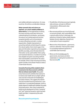 12 © The Economist Intelligence Unit Limited 2015
The blue economy: Growth, opportunity and a sustainable ocean economy
and credible arbitration mechanisms. For many
countries, this will be a considerable challenge.
Better economic data and science are
required—as is much-needed confidence in
these metrics. Current approaches to valuing
the ocean economy could mean that we are
underestimating its contribution, particularly
the value of non-market goods and services:
ecosystem benefits such as the protection
to coasts offered by coral reefs, or carbon
sequestration. Despite improvements in
accounting methods and techniques for valuing
this natural capital, there remains gaps in the
data and information required to price ecosystem
benefits accurately, and at the level where the
information can be used to better inform policy
and investment decisions. A number of countries
have adopted new green accounting methods
that could be better customised for the ocean:
for example, China’s ocean economy accounting
system includes a Gross Ocean Product as well as
a Green Ocean Account.
Innovative financing will be needed to direct
investments into those economic activities
that can enhance ocean health. Many public
and private economic activities that could serve
to restore ocean health will carry higher upfront
costs and returns that will not immediately be
accrued to investors. This suggests the need for
new and innovative financing mechanisms, more
capital than is currently being deployed, and for a
greater degree of collaboration between the public
and private sectors. Here, there is potential for
bolstering the development of those “emerging”
and “new” industries focused on restoring ocean
health (see Table 1: Components of the ocean
economy).
Discussion points for participants:
•	The definition of the blue economy is typically
wide and loose, and open to different
interpretations. What would a clear
definition be?
•	Blue economy policies are primarily focused
on economic growth, with sustainability often
a second-order priority. In what ways can
policy be re-framed to realise a better balance
between the twin objectives of growth and
conservation of ocean ecosystems?
•	What are the critical elements—governance,
science or otherwise—that must be in place
to successfully implement policies for a
sustainable ocean economy?
•	Where are the knowledge gaps for
governments, businesses and other
stakeholders in making the transition to a
blue economy?
 