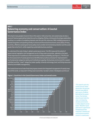 13© The Economist Intelligence Unit Limited 2015
The blue economy: Growth, opportunity and a sustainable ocean economy
BOX 2
Balancing economy and conservation: A Coastal
Governance Index
Notonlydomanypeoplechoosetoliveonthecoastorvisitastourists,butcoastalareasarealsoa
sourceofrevenue-generatingindustriessuchasshipping,fishing,miningandoilandgasexploration,
resultinginanumberofcompetinginterestsovertheuseofitsresources.Withmultiplepressureson
coastalecosystemsandgrowingactivityinandaroundtheexclusiveeconomiczones(EEZs)ofmany
countries,effectivecoastalgovernancepolicymustconsiderenvironmentalprotectionandthesocial
goodsthatarisefromit,whilerespectingsustainablebusinesspractices.
Tounderstandthestateofplayinglobalcoastalgovernance,4
theEIUmeasuredtheextentof
governmentalregulationandmanagementacross20keyoceaneconomies,selectedonthebasis
oftheimportanceofcoastlinestotheireconomiesanddataavailability(seeFigure1).Thisfirst-of-
its-kindassessmentofcoastalgovernanceidentifiesbestpracticesandareasforimprovementin
twofundamentalcategories(policyandinstitutionalcapacity;thebusinessenvironmentforcoastal
activities)andfour“asset”categories(waterquality;mineralsandenergy;land;andlivingresources—
fisheriesandwildlifemanagement).
TheCoastalGovernanceIndexfindsthatprogresstowardstheintegratedmanagementofcoastalareas
aroundtheworld,asmeasuredin20keyoceaneconomies,hasbeenuneven.Developedcountriesare
Source: Coastal Governance Index, Economist Intelligence Unit.
4
This research covers the
coastal zone and, where
appropriate, the exclusive
economic zone (EEZ) of
each country. The World
Bank defines the coastal
zone as “the interface
where the land meets the
ocean, encompassing
shoreline environments
as well as adjacent coastal
waters”. We define “good
governance” as governance
that balances private
investment’s interests and
social and environmental
concerns in coastal areas.
Figure 1. Countries in the Coastal Governance Index and overall scores
0 2010 30 40 50 60 70 80 90
New Zealand
US
France
Spain
Norway
Japan
Canada
South Korea
South Africa
Chile
Brazil
China
Mexico
Philippines
Indonesia
Vietnam
India
Peru
Nigeria
Russia
86
85
82
80
79
78
76
72
68
67
66
61
60
59
57
57
56
55
50
42
 