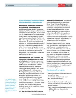 17© The Economist Intelligence Unit Limited 2015
The blue economy: Growth, opportunity and a sustainable ocean economy
towhichenvironmentalconsiderationsunderpin
investmentvaluevariesacrossthespectrum
Awareness,andamorediligentincorporation
ofenvironmental,socialandgovernance
considerationsinoceaneconomyinvestments,
areevolving.Heightenedexposureofcompaniesto
commercial,regulatory,ecosystemandreputational
riskshascompelledinvestorstoconsiderthevalue
ofsoundnaturalresourcemanagementfortheir
oceaninvestments.Intensificationofactivityinthe
EEZsandgrowingcompetitionforbothexistingand
newindustrieswillalsoseemoreeffortstowards
regulatingandmanagingtheocean.Althoughsuch
effortsareatanearlystage,thereareexamples
ofhowthishasimprovedclarityandcertaintyfor
investors—forexample,inthestreamlinedapproval
processforthefirstcommercialoffshorewind
energyprojectintheUnitedStatesinRhodeIsland,
dueforcompletionby2017.
Traditionalindustriescouldstandtogainfrom
requirementstoadaptandmitigatetheimpact
oftheiractivities.Internationalregulationsare
settingtheparametersforlessimpactfuloperating
practicesonandaroundtheocean,suchasthe
upcomingregulationsfromtheInternational
MaritimeOrganisationforshippingfleetstomeet
sustainabilitystandards.Industryplayersare
financingtechnologybusinesses,whileprivate
equityfundsareinvestinginapromising“solutions
economy”torespondtonewstandardsand
meetthegrowingdemandforenvironmentally
sustainablegoodsandservices.Inthefisheries
sector,recentresearchindicatesthattotalwildfish
productioncouldriseby15%ifstockswereallowed
torecover,whileprofitscouldbeincreasedto
US$120bnperyear(up2.5times)iffisherieswere
managedsustainably.8
Newopportunitiesareemergingforinvesting
inoceanhealthandecosystems. Thiscomprises
activitiesaroundmitigationandadaptationto
climate-changechallenges(buildingnature
intocoastalinfrastructureforaddedresilience,
forinstance);marineprotectioninfrastructure
andservices;wastewaterandoceannutrient
pollutionmanagement,andoceanmonitoring
andsurveillance.Inaddition,therearethenew
investmentandfinancingmechanismsaround
non-marketassetsandservices(investinginmarine
protectedareas,bluebonds,andinthehealthof
specialecosystemssuchasmangroves).
Commercialinvestorsremaincautious,andthe
majorityofinvestmentstargetedatoceanhealth
todatehavebeenfinancedbypublic-sector
institutionsandmultilateraldevelopmentbanks,
whichhavesteppedintotakeontheassociated
upfrontrisk.Innovativefinancingvehiclesare
materialising:forexample,citiesintheUnited
Statesareissuingmunicipalgreenbondsto
fundrequirementsforwaterwastemanagement
infrastructure. Butobservershighlightadearth
offinancingmechanismsofsignificantscale.The
challengeremainsofhowtocreatepredictablecash
flowsforinvestorsbehindthevaluableecosystem
servicesofferedbytheocean.
Discussionpointsforparticipants:
•	Towhatextentdoesthemainstreaminvestment
communityseeocean
investmentsasadistinctiveassetclass?
Ifso,whataresomeexamples?
•	Whatarethebarrierstoinvestingintheocean
economy,andinthewaysconsistentwithablue
economyparadigm?
	 Whyareenvironmental,socialandgovernance
(ESG)conditionsnotalwaystakeninto
account?
8
The Potential for Global
Fish Recovery: How Effective
Fisheries Management Can
Increase Abundance, Yield
and Value, University of
California, Santa Barbara,
EDF and University of
Washington. Forthcoming,
2015.
 