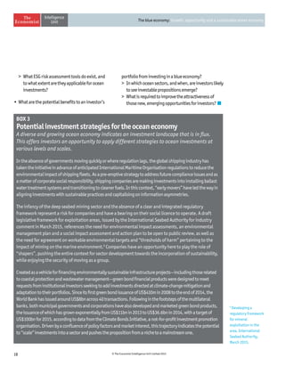 18 © The Economist Intelligence Unit Limited 2015
The blue economy: Growth, opportunity and a sustainable ocean economy
	 WhatESGriskassessmenttoolsdoexist,and
towhatextentaretheyapplicableforocean
investments?
•	Whatarethepotentialbenefitstoaninvestor’s
portfoliofrominvestinginablueeconomy?
	 Inwhichoceansectors,andwhen,areinvestorslikely
toseeinvestablepropositionsemerge?
	 Whatisrequiredtoimprovetheattractivenessof
thosenew,emergingopportunitiesforinvestors?
BOX 3
Potentialinvestmentstrategiesfortheoceaneconomy
A diverse and growing ocean economy indicates an investment landscape that is in flux.
This offers investors an opportunity to apply different strategies to ocean investments at
various levels and scales.
Intheabsenceofgovernmentsmovingquicklyorwhereregulationlags,theglobalshippingindustryhas
takentheinitiativeinadvanceofanticipatedInternationalMaritimeOrganisationregulationstoreducethe
environmentalimpactofshippingfleets.Asapre-emptivestrategytoaddressfuturecomplianceissuesandas
amatterofcorporatesocialresponsibility,shippingcompaniesaremakinginvestmentsintoinstallingballast
watertreatmentsystemsandtransitioningtocleanerfuels.Inthiscontext,“earlymovers”haveledthewayin
aligninginvestmentswithsustainablepracticesandcapitalisingoninformationasymmetries.
The infancy of the deep seabed mining sector and the absence of a clear and integrated regulatory
framework represent a risk for companies and have a bearing on their social licence to operate. A draft
legislative framework for exploitation areas, issued by the International Seabed Authority for industry
comment in March 2015, references the need for environmental impact assessments, an environmental
management plan and a social impact assessment and action plan to be open to public review, as well as
the need for agreement on workable environmental targets and “thresholds of harm” pertaining to the
impact of mining on the marine environment.9
Companies have an opportunity here to play the role of
“shapers”, pushing the entire context for sector development towards the incorporation of sustainability,
while enjoying the security of moving as a group.
Createdasavehicleforfinancingenvironmentallysustainableinfrastructureprojects—includingthoserelated
tocoastalprotectionandwastewatermanagement—greenbondfinancialproductsweredesignedtomeet
requestsfrominstitutionalinvestorsseekingtoaddinvestmentsdirectedatclimate-changemitigationand
adaptationtotheirportfolios.SinceitsfirstgreenbondissuanceofUS$410min2008totheendof2014,the
WorldBankhasissuedaroundUS$8bnacross40transactions.Followinginthefootstepsofthemultilateral
banks,bothmunicipalgovernmentsandcorporationshavealsodevelopedandmarketedgreenbondproducts,
theissuanceofwhichhasgrownexponentiallyfromUS$11bnin2013toUS$36.6bnin2014,withatargetof
US$100bnfor2015,accordingtodatafromtheClimateBondsInitiative,anot-for-profitinvestmentpromotion
organisation.Drivenbyaconfluenceofpolicyfactorsandmarketinterest,thistrajectoryindicatesthepotential
to“scale”investmentsintoasectorandpushesthepropositionfromanichetoamainstreamone.
9
Developing a
regulatory framework
for mineral
exploitation in the
area, International
Seabed Authority,
March 2015.
 