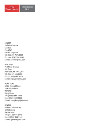 LONDON
20 Cabot Square
London
E14 4QW
United Kingdom
Tel: (44.20) 7576 8000
Fax: (44.20) 7576 8500
E-mail: london@eiu.com
NEW YORK
750 Third Avenue
5th Floor
New York, NY 10017, US
Tel: (1.212) 554 0600
Fax: (1.212) 586 0248
E-mail: newyork@eiu.com
HONG KONG
6001, Central Plaza
18 Harbour Road
Wanchai
Hong Kong
Tel: (852) 2585 3888
Fax: (852) 2802 7638
E-mail: hongkong@eiu.com
GENEVA
Rue de l’Athénée 32
1206 Geneva
Switzerland
Tel: (41) 22 566 2470
Fax: (41) 22 346 9347
E-mail: geneva@eiu.com
 